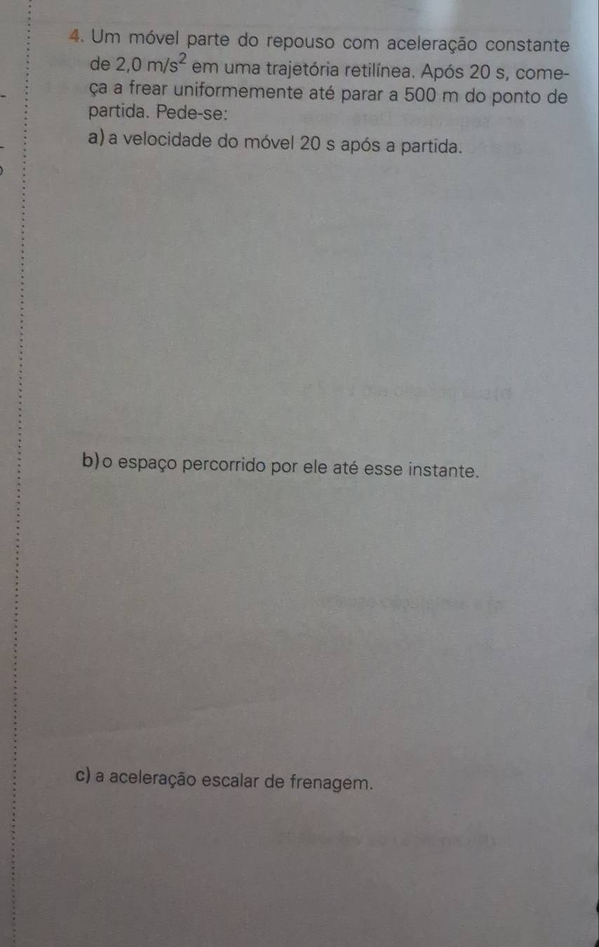 Um móvel parte do repouso com aceleração constante 
de 2,0m/s^2 em uma trajetória retilínea. Após 20 s, come- 
ça a frear uniformemente até parar a 500 m do ponto de 
partida. Pede-se: 
a) a velocidade do móvel 20 s após a partida. 
b)o espaço percorrido por ele até esse instante. 
c) a aceleração escalar de frenagem.