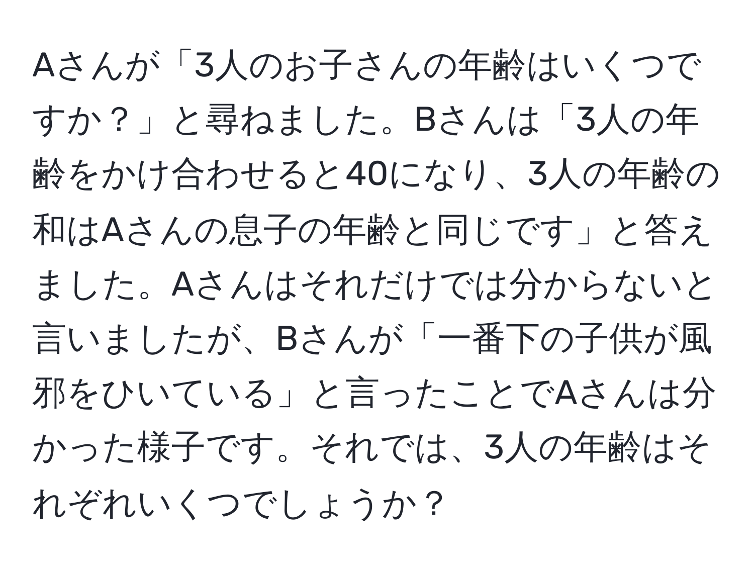 Aさんが「3人のお子さんの年齢はいくつですか？」と尋ねました。Bさんは「3人の年齢をかけ合わせると40になり、3人の年齢の和はAさんの息子の年齢と同じです」と答えました。Aさんはそれだけでは分からないと言いましたが、Bさんが「一番下の子供が風邪をひいている」と言ったことでAさんは分かった様子です。それでは、3人の年齢はそれぞれいくつでしょうか？