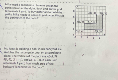 Mike used a coordinate plane to design the 
patio shown at the right. Each unit on the grid
represents 1 yard. To buy materials to build the 
patio, Mike needs to know its perimeter. What is 
the perimeter of the patio?
Mr. Janas is building a pool in his backyard. He
sketches the rectangular pool on a coordinate
plane. The vertices of the pool are A(-5,7),
B(1,7),C(1,-1) , and D(-5,-1). If each unit
represents 1 yard, how much area of the
backyard is needed for the pool?