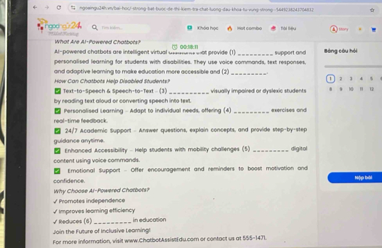 ngodngür24 Tien kiệm... a Khóa học Hot combo Tài liệu Sbory 
e Meate 
What Are Al-Powered Chatbots? 
Al-powered chatbots are intelligent virtual assistuns that provide (1) ① 00:18:11 _support and Bảng câu hỏi 
_ 
personalised learning for students with disabilities. They use voice commands, text responses, 
and adaptive learning to make education more accessible and (2)_ . 
How Can Chatbots Help Disabled Students? 2 3 4 
D Text-to-Speech & Speech-to-Text - (3) _visually impaired or dyslexic students . 9 10 11 12
by reading text aloud or converting speech into text. 
Personalised Learning - Adapt to individual needs, offering (4) _exercises and 
real-time feedback. 
/ 24/7 Academic Support - Answer questions, explain concepts, and provide step-by-step 
guidance anytime. 
I Enhanced Accessibility - Help students with mobility challenges (5) _digital 
content using voice commands 
Ernotional Support - Offer encouragement and reminders to boost motivation and 
confidence. Nộp bài 
Why Choose Al-Powered Chatbots? 
√ Promotes independence 
√ Improves learning efficiency 
√ Reduces (6)_ in education 
Join the Future of Inclusive Learning! 
For more information, visit www.ChatbotAssistEdu.com or contact us at 555-1471.