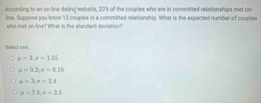 According to an on-line dating website, 20% of the couples who are in committed relationships met on-
line. Suppose you know 15 couples in a committed relationship. What is the expected number of couples
who met on-line? What is the standard deviation?
Select one:
mu =3; sigma =1.55
mu =0.2; sigma =0.10
mu =3; sigma =2.4
mu =7.5; sigma =2.5