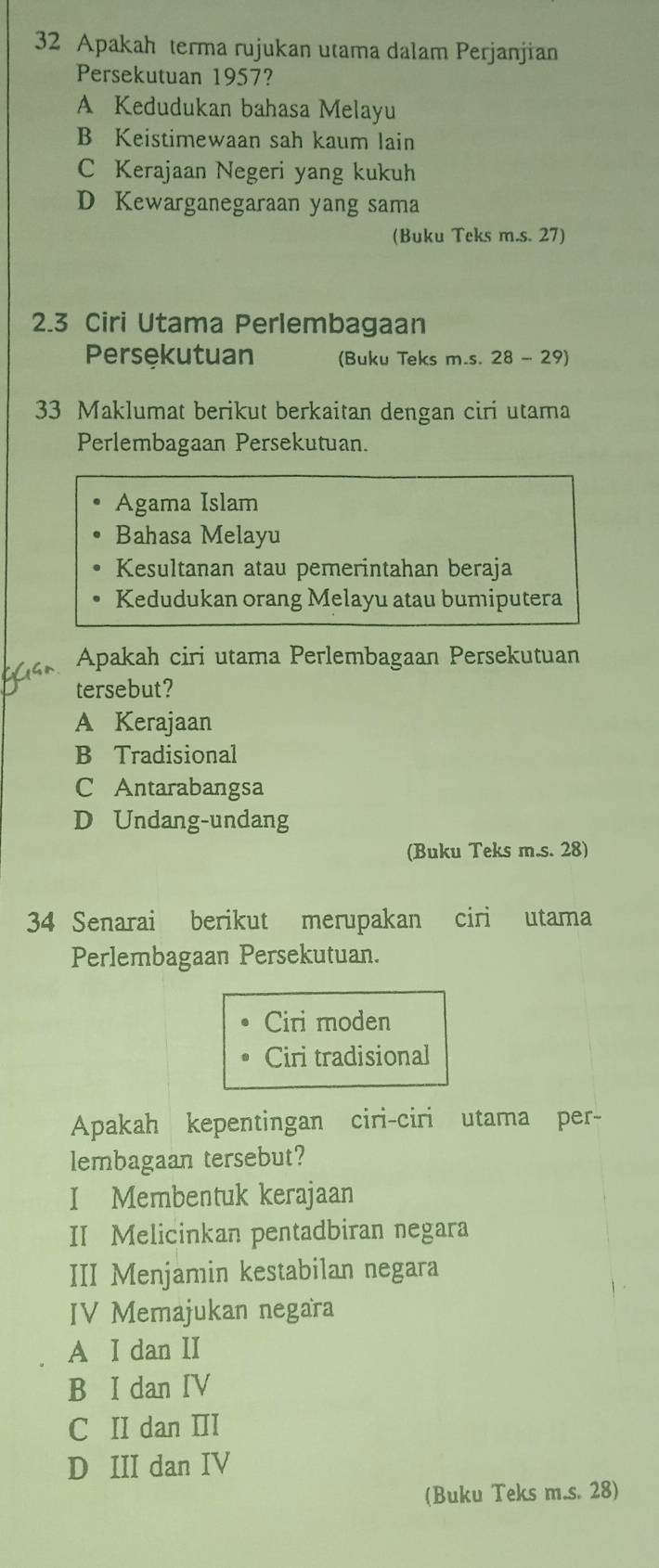 Apakah terma rujukan utama dalam Perjanjian
Persekutuan 1957?
A Kedudukan bahasa Melayu
B Keistimewaan sah kaum lain
C Kerajaan Negeri yang kukuh
D Kewarganegaraan yang sama
(Buku Teks m.s. 27)
2.3 Ciri Utama Perlembagaan
Persękutuan (Buku Teks m.s. 28 - 29)
33 Maklumat berikut berkaitan dengan ciri utama
Perlembagaan Persekutuan.
Agama Islam
Bahasa Melayu
Kesultanan atau pemerintahan beraja
Kedudukan orang Melayu atau bumiputera
Apakah ciri utama Perlembagaan Persekutuan
tersebut?
A Kerajaan
B Tradisional
C Antarabangsa
D Undang-undang
(Buku Teks m.s. 28)
34 Senarai berikut merupakan ciri utama
Perlembagaan Persekutuan.
Ciri moden
Ciri tradisional
Apakah kepentingan ciri-ciri utama per-
lembagaan tersebut?
I Membentuk kerajaan
II Melicinkan pentadbiran negara
III Menjamin kestabilan negara
IV Memajukan negara
A I dan II
B I dan IV
C II dan III
D III dan IV
(Buku Teks m.s. 28)