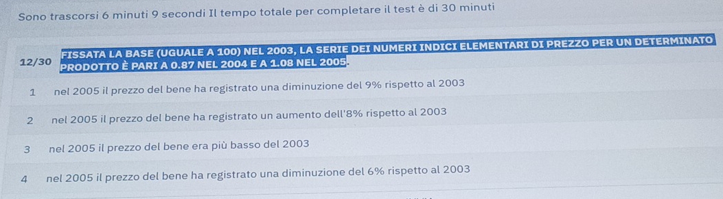 Sono trascorsi 6 minuti 9 secondi Il tempo totale per completare il test è di 30 minuti
FISSATA LA BASE (UGUALE A 100) NEL 2003, LA SERIE DEI NUMERI INDICI ELEMENTARI DI PREZZO PER UN DETERMINATO
12/30 PRODOTTO È PARI A 0.87 NEL 2004 E A 1.08 NEL 2005.
1 nel 2005 il prezzo del bene ha registrato una diminuzione del 9% rispetto al 2003
2 nel 2005 il prezzo del bene ha registrato un aumento dell' 8% rispetto al 2003
3 nel 2005 il prezzo del bene era più basso del 2003
4 nel 2005 il prezzo del bene ha registrato una diminuzione del 6% rispetto al 2003