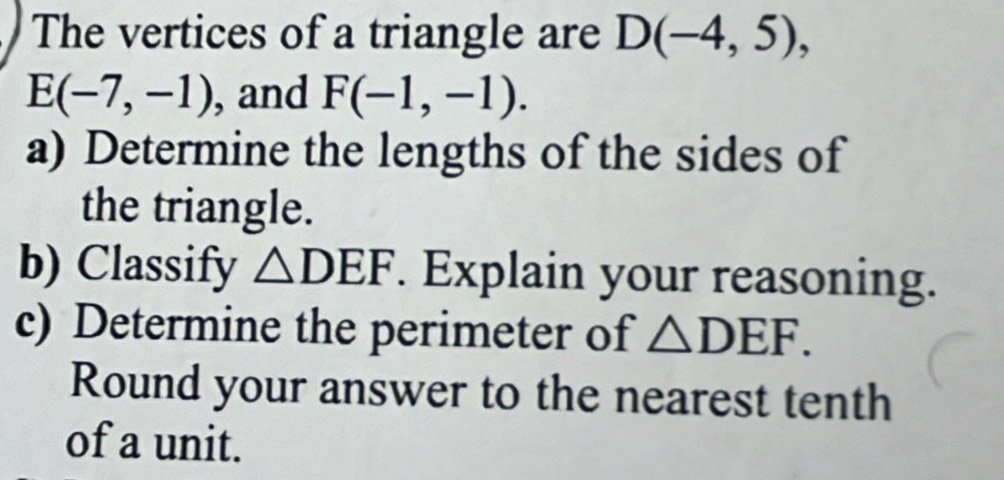 The vertices of a triangle are D(-4,5),
E(-7,-1) , and F(-1,-1). 
a) Determine the lengths of the sides of 
the triangle. 
b) Classify △ DEF. Explain your reasoning. 
c) Determine the perimeter of △ DEF. 
Round your answer to the nearest tenth 
of a unit.