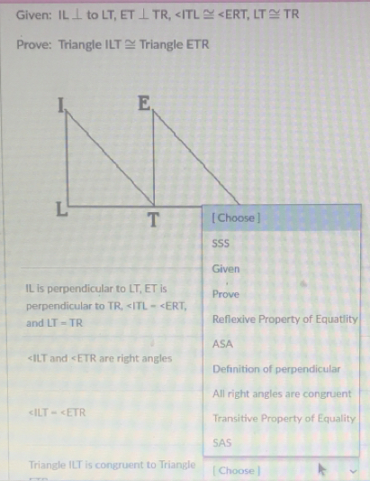 Given: IL⊥ to LT, ET⊥ TR, , LT≌ TR
Prove: Triangle ILT≌ Triangle ETR
SSS
Given
IL is perpendicular to LT, ET is Prove
perpendicular to TR, , 
and LT=TR Reflexive Property of Equatlity
ASA
and ∠ ETR are right angles
Definition of perpendicular
All right angles are congruent
∠ ILT=∠ ETR
Transitive Property of Equality
SAS
Triangle ILT is congruent to Triangle [ Choose ]