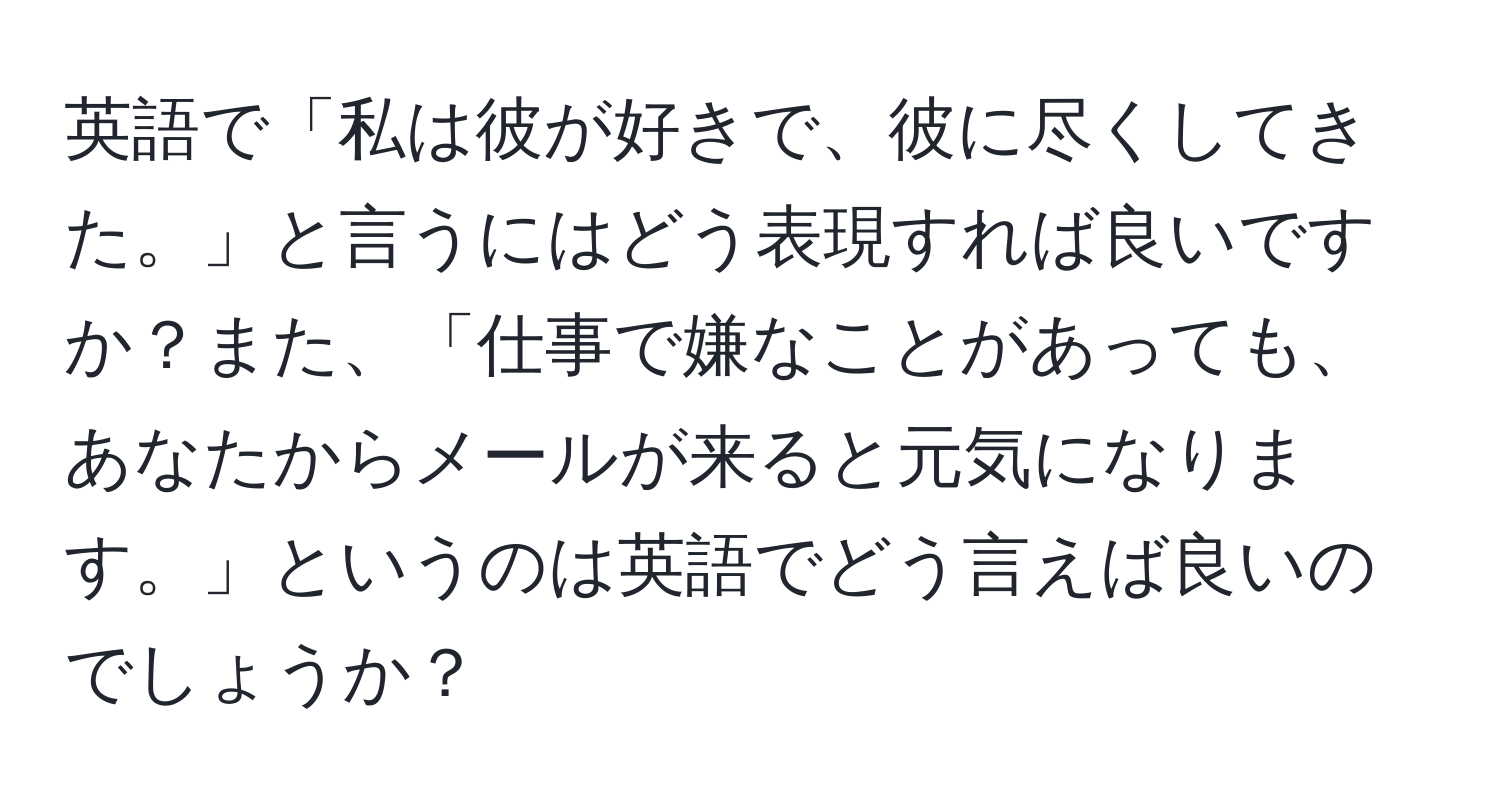 英語で「私は彼が好きで、彼に尽くしてきた。」と言うにはどう表現すれば良いですか？また、「仕事で嫌なことがあっても、あなたからメールが来ると元気になります。」というのは英語でどう言えば良いのでしょうか？