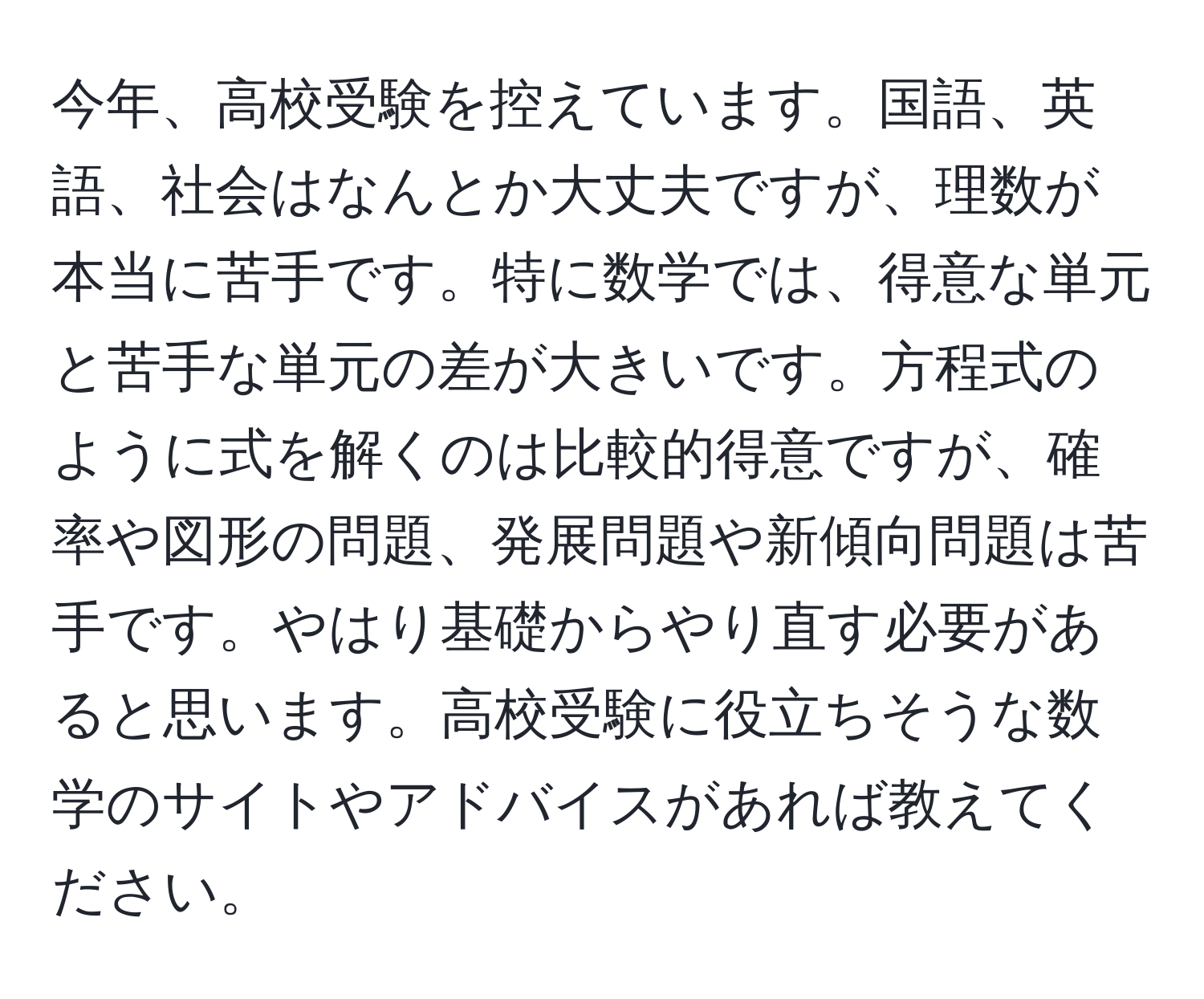 今年、高校受験を控えています。国語、英語、社会はなんとか大丈夫ですが、理数が本当に苦手です。特に数学では、得意な単元と苦手な単元の差が大きいです。方程式のように式を解くのは比較的得意ですが、確率や図形の問題、発展問題や新傾向問題は苦手です。やはり基礎からやり直す必要があると思います。高校受験に役立ちそうな数学のサイトやアドバイスがあれば教えてください。