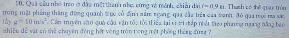 Quả cầu nhỏ treo ở đầu một thanh nhẹ, cứng và mánh, chiều dài l=0.9m. Thanh có thể quay tròn 
trong mặt phẳng thắng đứng quanh trục cổ định nằm ngang, qua đầu trên của thanh. Bỏ qua mọi ma sát, 
lấy g=10m/s^2. Cần truyền cho quả cầu vận tốc tối thiếu tại vị trí thấp nhất theo phương ngang bằng bao 
nhiêu để vật có thể chuyển động hết vòng tròn trong mặt phẳng thắng đứng ?