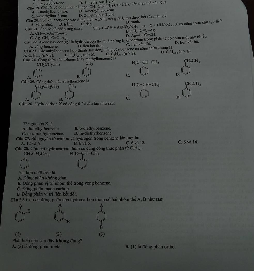 C. 2-metybut-3-ene. D. 3-methylbut-3-ene.
Câu 19. Chất X có công thức cấu tạo: CH_3-CH(CH_3)-CH=CH_2. Tên thay thế ciaX là
A. 3-methylbut-1-yne. B. 3-methylbut-1-ene.
C. 2-methylbut-3-ene. D. 2-methylbut-3-yne.
Câu 20. Sục khí acetylene vào dung dịch AgNO_3 trong NH_3 thu được kết tủa màu gì?
A. vàng nhạt. B. trắng. C. den.
Câu 21. Cho sơ đồ phản ứng sau : CH_3-Cequiv CH+AgNO_3/NH_3to X+NH_4NO_3 D. xanh.
. X có công thức cấu tạo là ?
A. CH_3-C-Agequiv C-Ag
B. CH_3-Cequiv C-Ag.
C. Ag-CH_2-Cequiv C-Ag.
D. Ag_3-C-Cequiv CH.
Câu 22. Arene hay còn gọi là hydrocarbon thơm là những hydrocarbon trong phân tử có chứa một hay nhiều
A. vòng benzene. B. liên kết đơn. C. liên kết đôi. D. liên kết ba.
Câu 23. Các ankylbenzene hợp thành dãy đồng đẳng của benzene có công thức chung là
A. C_nH_2n-6(n≥ 2). B. C_nH_2n+ (n≥ 6). C. C_nH_2n-2(n≥ 2). D. C_nH_2n-6(n≥ 6).
Câu 24. Công thức của toluene (hay methylbenzene) là
CH_2CH_2CH_3 CH_3
H_3C-CH-CH_3 CH_2CH_3
D.
A.
B.
C.
Câu 25. Công thức của ethylbenzene là
CH_2CH_2CH_3 ( __H_3H_3
H_3C-CH-CH_3 CH_2CH_3
A.
B.
C.
D.
Câu 26. Hydrocarbon X có công thức cấu tạo như sau:
Tên gọi của X là
A. dimethylbenzene. B. o-diethylbenzene.
C. m-dimethylbenzene. D. m-diethylbenzene.
Câu 27. Số nguyên tử carbon và hydrogen trong benzene lần lượt là:
A. 12 và 6. B. 6 và 6. C. 6 và 12. C. 6 và 14.
Câu 28. Cho hai hydrocarbon thơm có cùng công thức phân tử C_9H_12:
CH_2CH_2CH_3 H_3C-CH-CH_3
Hai hợp chất trên là
A. Đồng phân không gian.
B. Đồng phân vị trí nhóm thế trong vòng benzene.
C. Đồng phân mạch carbon.
D. Đồng phân vị trí liên kết đôi.
Câu 29. Cho ba đồng phân của hydrocarbon thơm có hai nhóm thế A, B như sau:
A
A
.B
B
B
(1) (2) (3)
Phát biểu nào sau đây không đúng?
A. (2) là đồng phân meta. B. (1) là đồng phân ortho.