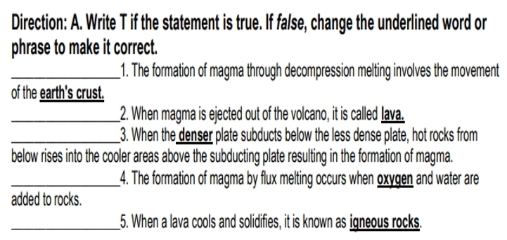 Direction: A. Write T if the statement is true. If false, change the underlined word or 
phrase to make it correct. 
_1. The formation of magma through decompression melting involves the movement 
of the earth's crust. 
_2. When magma is ejected out of the volcano, it is called lava. 
_3. When the denser plate subducts below the less dense plate, hot rocks from 
below rises into the cooler areas above the subducting plate resulting in the formation of magma. 
_4. The formation of magma by flux melting occurs when oxygen and water are 
added to rocks. 
_5. When a lava cools and solidifies, it is known as igneous rocks.