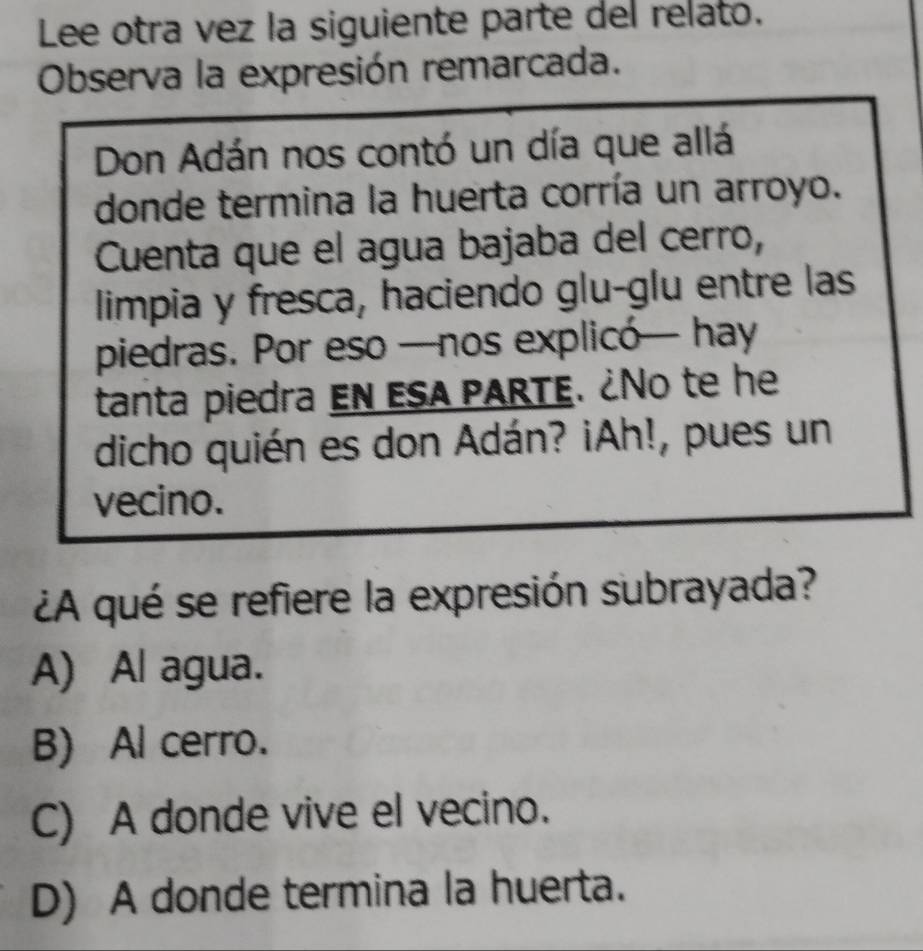 Lee otra vez la siguiente parte del relato.
Observa la expresión remarcada.
Don Adán nos contó un día que allá
donde termina la huerta corría un arroyo.
Cuenta que el agua bajaba del cerro,
limpia y fresca, haciendo glu-glu entre las
piedras. Por eso —nos explicó— hay
tanta piedra EN ESA PARTE. ¿No te he
dicho quién es don Adán? ¡Ah!, pues un
vecino.
¿A qué se refiere la expresión subrayada?
A) Al agua.
B) Al cerro.
C) A donde vive el vecino.
D) A donde termina la huerta.