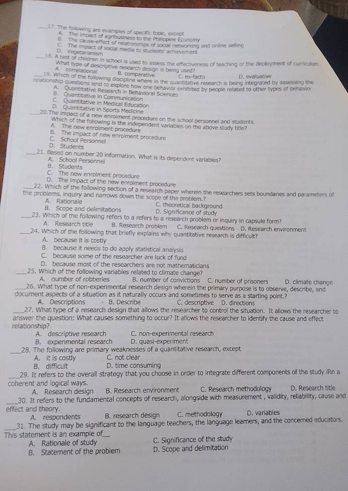 The following are examples of specific topic, except
A. The impact of agribusiness to the Philippine Economy
B. The cause-effect of relationships of social networking and online selling
C. The impact of social media to students' achievement
D. Vegetarianism
_18. A test of children in school is used to assess the effectiveness of teaching or the deployment of curriculum
What type of descriptive research design is being used?
A. correlational B. comparative C. ex-facto D. evaluative
_19. Which of the following discipline where in the quantitative research is being integrated by assessing the
relationship questions lend to explore how one behavior exhibited by people related to other types of behavior
A. Quantitative Research in Behavioral Sciences
B. Quantitative in Communication
C. Quantitative in Medical Education
D. Quantitative in Sports Medicine
_20.The impact of a new enrolment procedure on the school personnel and students.
Which of the following is the independent variables on the above study title?
A. The new enrolment procedure
B. The impact of new enrolment procedure
C. School Personnel
D. Students
_21. Based on number 20 information. What is its dependent variables?
A. School Personnel
B. Students
C. The new enrolment procedure
D. The impact of the new enrolment procedure
_22. Which of the following section of a research paper wherein the researchers sets boundaries and parameters of
the problems, inquiry and narrows down the scope of the problem.?
A. Rationale C. theoretical background
B. Scope and delimitations D. Significance of study
_23. Which of the following refers to a refers to a research problem or inquiry in capsule form?
A. Research title B. Research problem C. Research questions D. Research environment
_24. Which of the following that briefly explains why quantitative research is difficult?
A. because it is costly
B. because it needs to do apply statistical analysis
C. because some of the researcher are luck of fund
D. because most of the researchers are not mathematicians
_25. Which of the following variables related to climate change? D. climate change
A. number of robberies B. number of convictions C. number of prisoners
_26. What type of non-experimental research design wherein the primary purpose is to observe, describe, and
document aspects of a situation as it naturally occurs and sometimes to serve as a starting point.?
A. Descriptions B. Describe C. descriptive D. directions
_27. What type of a research design that allows the researcher to control the situation. It allows the researcher to
answer the question: What causes something to occur? It allows the researcher to identify the cause and effect
relationship?
A. descriptive research C. non-experimental research
B. experimental research D. quasi-experiment
_28. The following are primary weaknesses of a quantitative research, except
A. it is costly C. not clear
B. difficult D. time consuming
_
29. It refers to the overall strategy that you choose in order to integrate different components of the study iRn a
coherent and logical ways.
A. Research design B. Research environment C. Research methodology D. Research title
_30. It refers to the fundamental concepts of research, alongside with measurement , validity, reliability, cause and
effect and theory.
A. respondents B. research design C. methodology D. variables
_31. The study may be significant to the language teachers, the language learners, and the concerned educators.
This statement is an example of_
A. Rationale of study C. Significance of the study
B. Statement of the problem D. Scope and delimitation