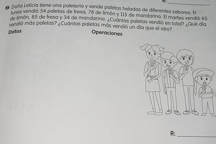 R:_ 
❷ Doña Leticia tiene una paletería y vende paletas heladas de diferentes sabores. El 
lunes vendió 54 paletas de fresa, 78 de limón y 115 de mandarina. El martes vendió 65
de limón, 85 de fresa y 34 de mandarina. ¿Cuántas paletas vendió en total? ¿Qué día 
vendió más paletas? ¿Cuántas paletas más vendió un día que el otro? 
Datos 
Operaciones 
R:_