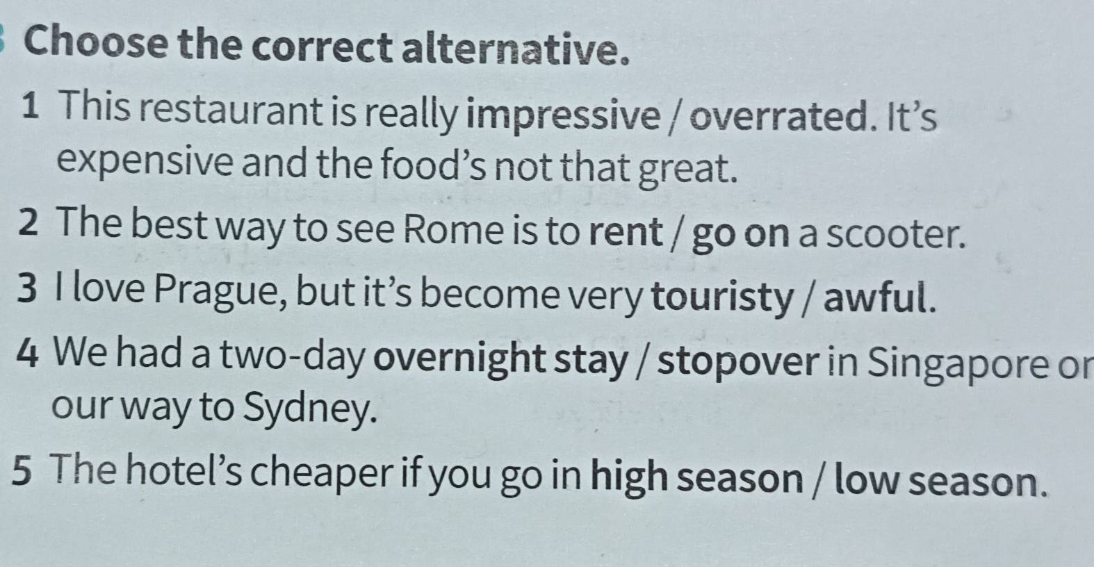 Choose the correct alternative.
1 This restaurant is really impressive / overrated. It’s
expensive and the food’s not that great.
2 The best way to see Rome is to rent / go on a scooter.
3 I love Prague, but it’s become very touristy / awful.
4 We had a two-day overnight stay / stopover in Singapore or
our way to Sydney.
5 The hotel’s cheaper if you go in high season / low season.