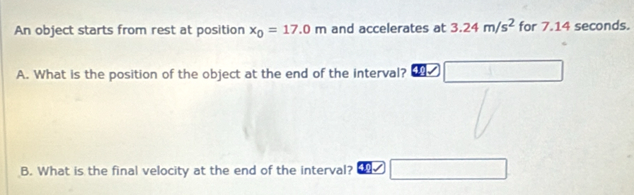 An object starts from rest at position x_0=17.0m and accelerates at 3.24m/s^2 for 714 seconds. 
A. What is the position of the object at the end of the interval? ∴ frac (-1)^-1-(-1)^- 
B. What is the final velocity at the end of the interval?