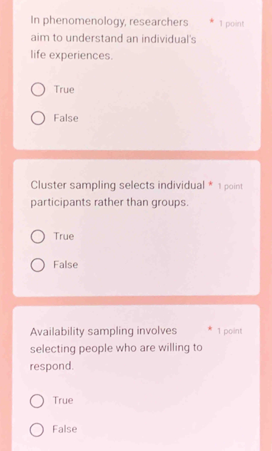 In phenomenology, researchers * 1 point
aim to understand an individual's
life experiences.
True
False
Cluster sampling selects individual * 1 point
participants rather than groups.
True
False
Availability sampling involves * 1 point
selecting people who are willing to
respond.
True
False