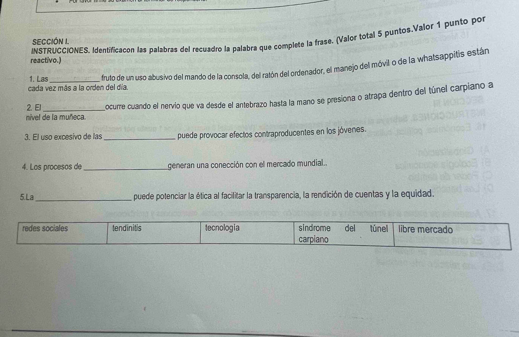 INSTRUCCIONES. Identificacon las palabras del recuadro la palabra que complete la frase. (Valor total 5 puntos.Valor 1 punto por 
SECCIÓN I. 
reactivo.) 
cada vez más a la orden del día. fruto de un uso abusivo del mando de la consola, del ratón del ordenador, el manejo del móvil o de la whatsappitis están 
1. Las 
nivel de la muñeca. ocurre cuando el nervio que va desde el antebrazo hasta la mano se presiona o atrapa dentro del túnel carpiano a 
2. El 
3. El uso excesivo de las _puede provocar efectos contraproducentes en los jóvenes. 
4. Los procesos de _generan una conección con el mercado mundial.. 
5.La_ puede potenciar la ética al facilitar la transparencia, la rendición de cuentas y la equidad.