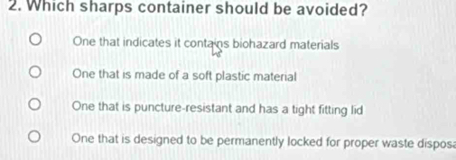 Which sharps container should be avoided?
One that indicates it contains biohazard materials
One that is made of a soft plastic material
One that is puncture-resistant and has a tight fitting lid
One that is designed to be permanently locked for proper waste dispos