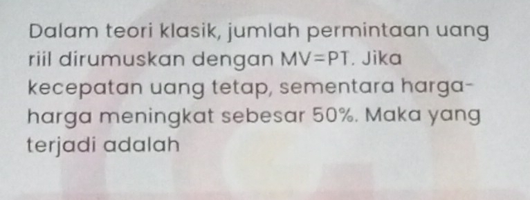 Dalam teori klasik, jumlah permintaan uang 
riil dirumuskan dengan MV=PT. Jika 
kecepatan uang tetap, sementara harga- 
harga meningkat sebesar 50%. Maka yang 
terjadi adalah