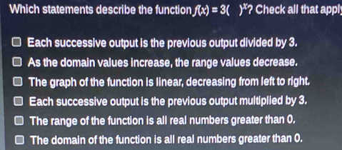 Which statements describe the function f(x)=3()^x_2 ? Check all that appl;
Each successive output is the previous output divided by 3.
As the domain values increase, the range values decrease.
The graph of the function is linear, decreasing from left to right.
Each successive output is the previous output multiplied by 3.
The range of the function is all real numbers greater than 0.
The domain of the function is all real numbers greater than 0.