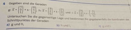 Gegeben sind die Geraden
g: vector x=beginpmatrix 1 0 1endpmatrix +s· beginpmatrix 0 1 1endpmatrix , h:vector x=beginpmatrix 3 2 5endpmatrix +t· beginpmatrix 2 0 2endpmatrix und i:vector x=beginpmatrix 3 2 5endpmatrix +r· beginpmatrix 1 -2 1endpmatrix. 
Untersuchen Sie die gegenseitige Lage und bestimmen Sie gegebenenfalls die Koordinaten des
Schnittpunktes der Geraden b) h und i,
a) g und h, c) g und l.