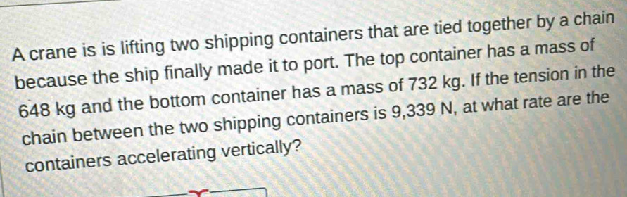 A crane is is lifting two shipping containers that are tied together by a chain 
because the ship finally made it to port. The top container has a mass of
648 kg and the bottom container has a mass of 732 kg. If the tension in the 
chain between the two shipping containers is 9,339 N, at what rate are the 
containers accelerating vertically?