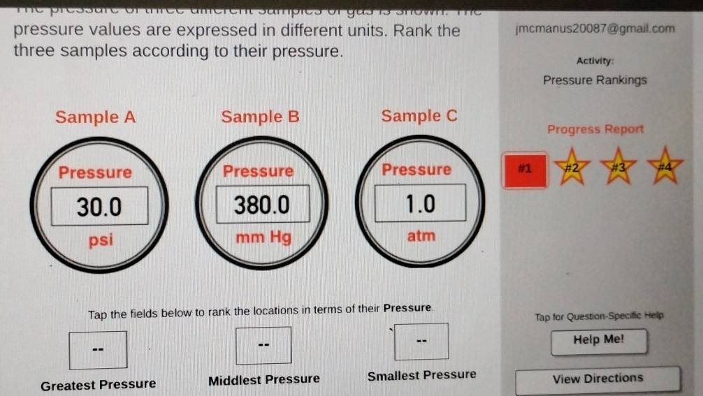 pressure values are expressed in different units. Rank the jmcmanus20087@gmail.com 
three samples according to their pressure. 
Activity: 
Pressure Rankings 
Sample A Sample B 
Progress Report 
Pressure Pressure #1 #2 #3 #4
30.0 380.0
psi mm Hg
Tap the fields below to rank the locations in terms of their Pressure. 
Tap for Question-Specific Help 
-- Help Me! 
-- 
Greatest Pressure Middlest Pressure Smallest Pressure View Directions