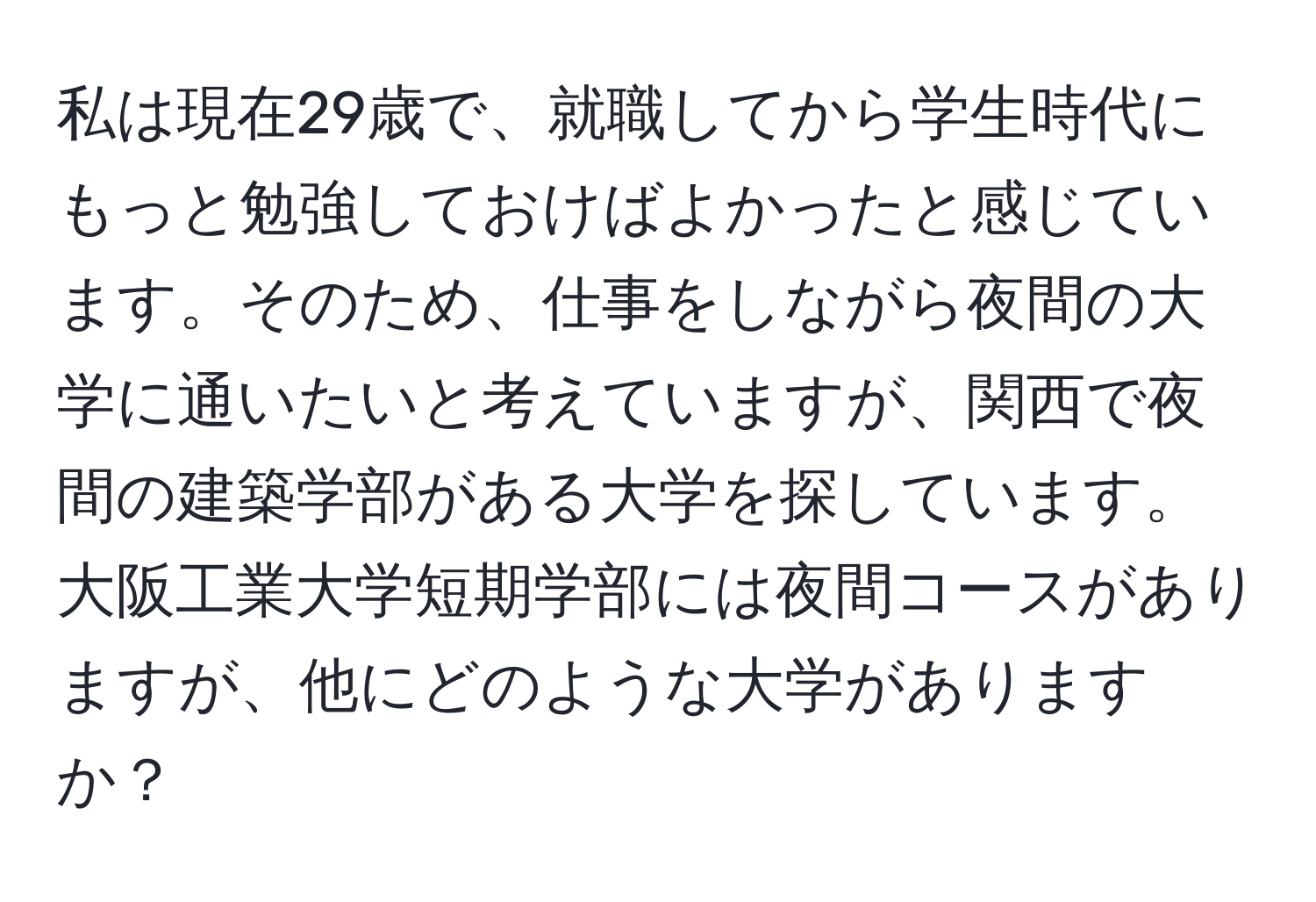 私は現在29歳で、就職してから学生時代にもっと勉強しておけばよかったと感じています。そのため、仕事をしながら夜間の大学に通いたいと考えていますが、関西で夜間の建築学部がある大学を探しています。大阪工業大学短期学部には夜間コースがありますが、他にどのような大学がありますか？