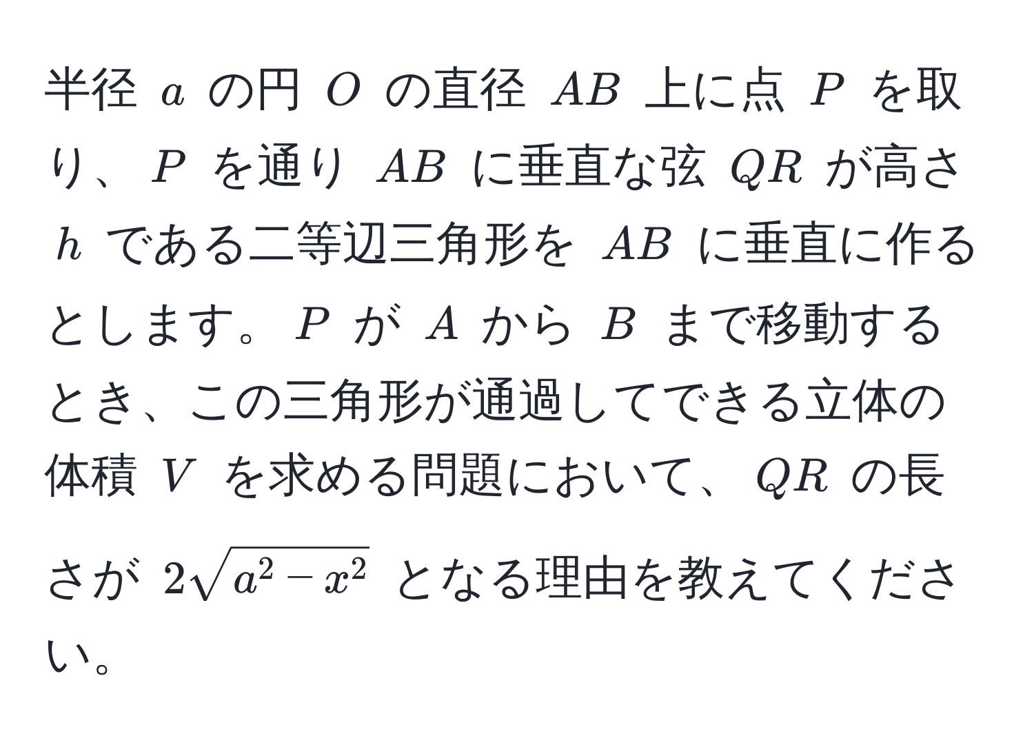 半径 $a$ の円 $O$ の直径 $AB$ 上に点 $P$ を取り、$P$ を通り $AB$ に垂直な弦 $QR$ が高さ $h$ である二等辺三角形を $AB$ に垂直に作るとします。$P$ が $A$ から $B$ まで移動するとき、この三角形が通過してできる立体の体積 $V$ を求める問題において、$QR$ の長さが $2sqrta^(2 - x^2)$ となる理由を教えてください。