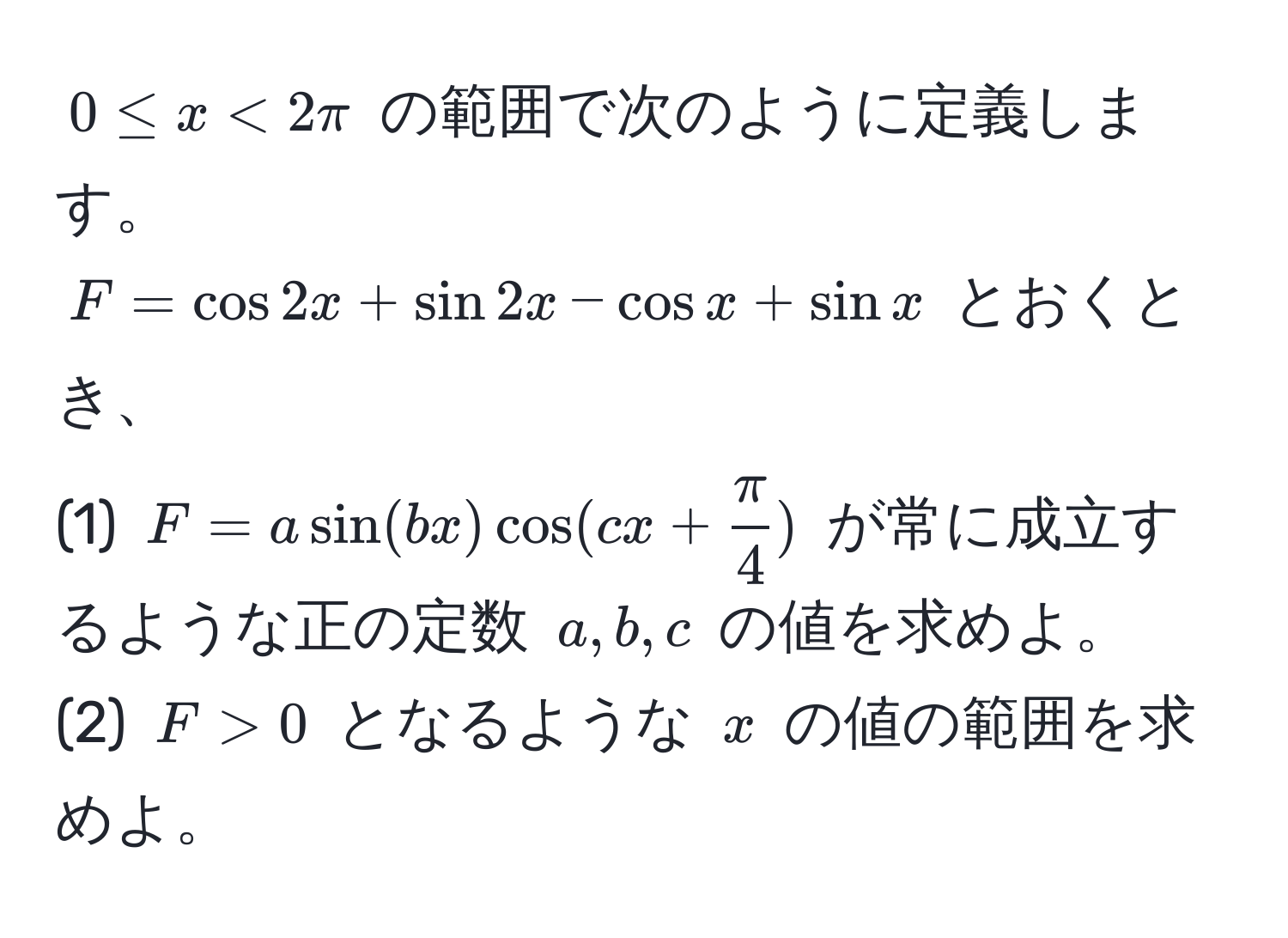 $0 ≤ x < 2π$ の範囲で次のように定義します。  
$F = cos 2x + sin 2x - cos x + sin x$ とおくとき、  
(1) $F = a sin(bx) cos(cx +  π/4 )$ が常に成立するような正の定数 $a, b, c$ の値を求めよ。  
(2) $F > 0$ となるような $x$ の値の範囲を求めよ。