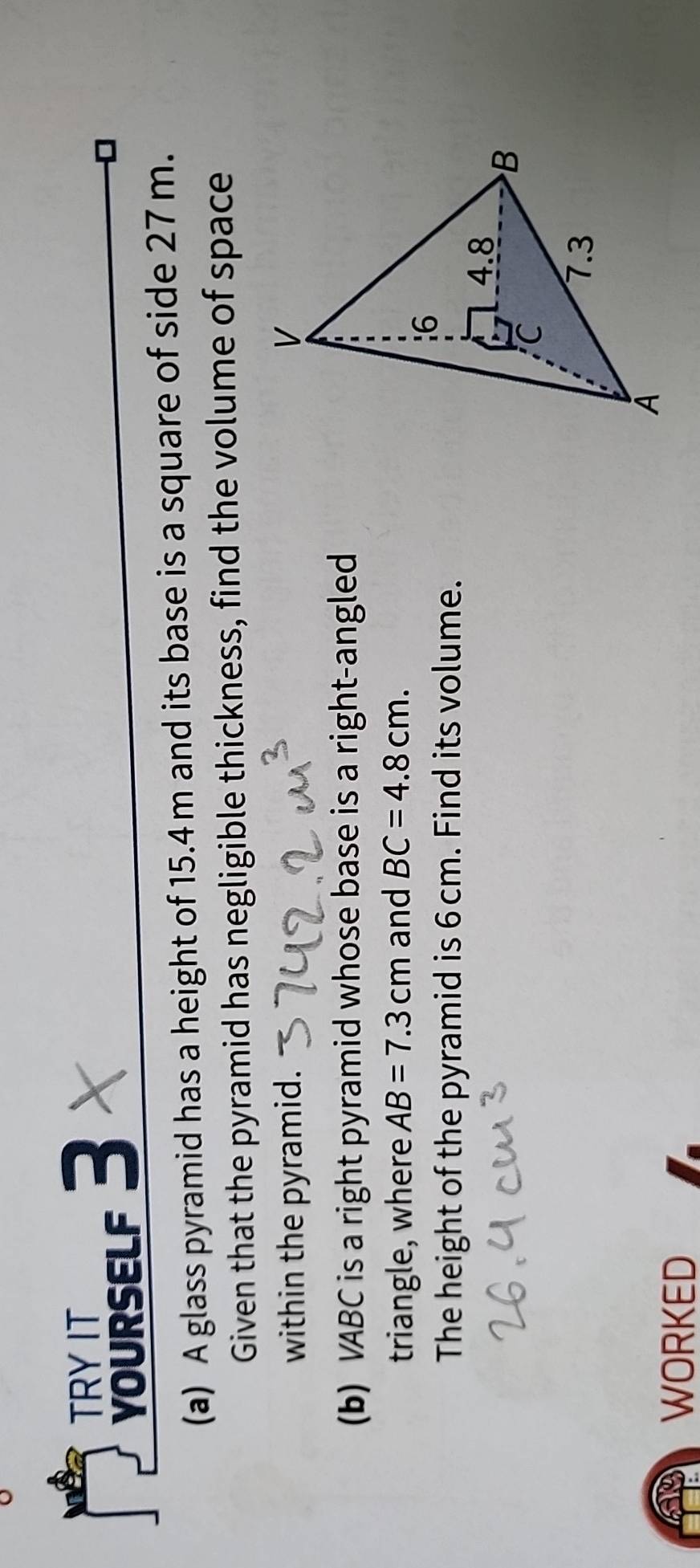 TRY IT 
voursELF 3 X 
(a) A glass pyramid has a height of 15.4m and its base is a square of side 27 m. 
Given that the pyramid has negligible thickness, find the volume of space 
within the pyramid. 
(b) VABC is a right pyramid whose base is a right-angled 
triangle, where AB=7.3cm and BC=4.8cm. 
The height of the pyramid is 6 cm. Find its volume. 
WORKED