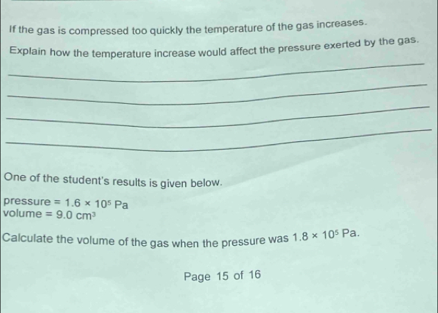 If the gas is compressed too quickly the temperature of the gas increases. 
_ 
Explain how the temperature increase would affect the pressure exerted by the gas 
_ 
_ 
_ 
One of the student's results is given below. 
pressure =1.6* 10^5Pa
volume =9.0cm^3
Calculate the volume of the gas when the pressure was 1.8* 10^5Pa. 
Page 15 of 16