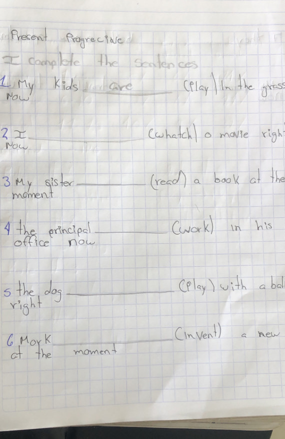 Present Progrec pave 
I camplete the seaiences 
Lny Kids are (Play In the gress 
Yow 
3z_ (chatcho mavie righ 
Now 
3 My sister _(read) a book at the 
moment 
A the erincipd _(work) in his 
office now 
s the dog_ 
(play) with a bod 
right 
6 MorK_ 
Cinvent) a new 
of the moment