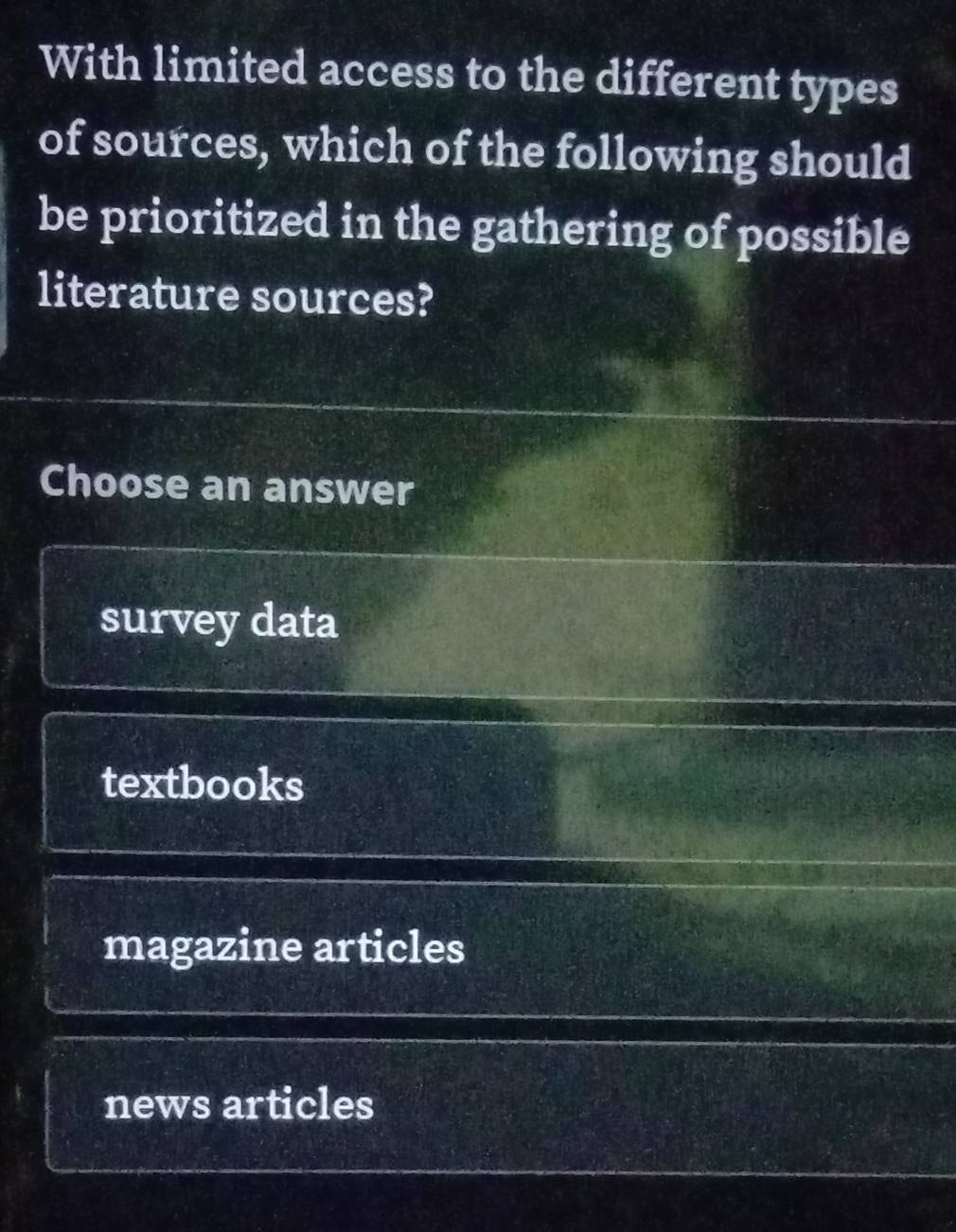 With limited access to the different types
of sources, which of the following should
be prioritized in the gathering of possible
literature sources?
Choose an answer
survey data
textbooks
magazine articles
news articles