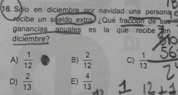 Solo en diciembre por navidad una persona
recibe un sueldo extra ¿Qué fracción de sus
ganancias anuales es la que recibe Zen
diciembre?
A)  1/12  B)  2/12  C)  1/13 
D)  2/13  E)  4/13 