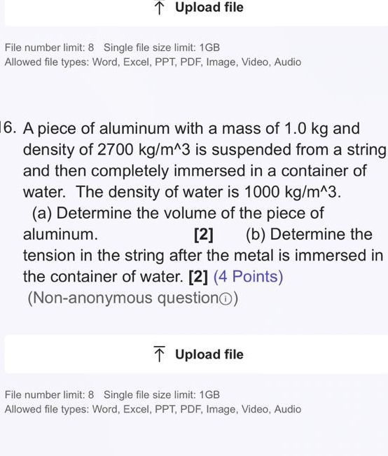 Upload file 
File number limit: 8 Single file size limit: 1GB
Allowed file types: Word, Excel, PPT, PDF, Image, Video, Audio 
16. A piece of aluminum with a mass of 1.0 kg and 
density of 2 2700kg/m^(wedge)3 is suspended from a string 
and then completely immersed in a container of 
water. The density of water is 1000kg/m^(wedge)3. 
(a) Determine the volume of the piece of 
aluminum. [2]₹ (b) Determine the 
tension in the string after the metal is immersed in 
the container of water. [2] (4 Points) 
(Non-anonymous questionⓘ) 
Upload file 
File number limit: 8 Single file size limit: 1GB
Allowed file types: Word, Excel, PPT, PDF, Image, Video, Audio