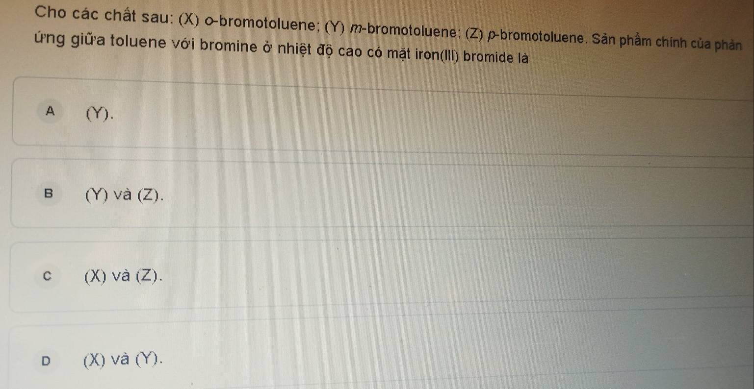 Cho các chất sau: (X) 0 -bromotoluene; (Y) m-bromotoluene; (Z) ρ-bromotoluene. Sản phầm chính của phản
ứng giữa toluene với bromine ở nhiệt độ cao có mặt iron(III) bromide là
A (Y).
B (Y) và (Z).
C (X) và (Z).
D (X) và (Y).