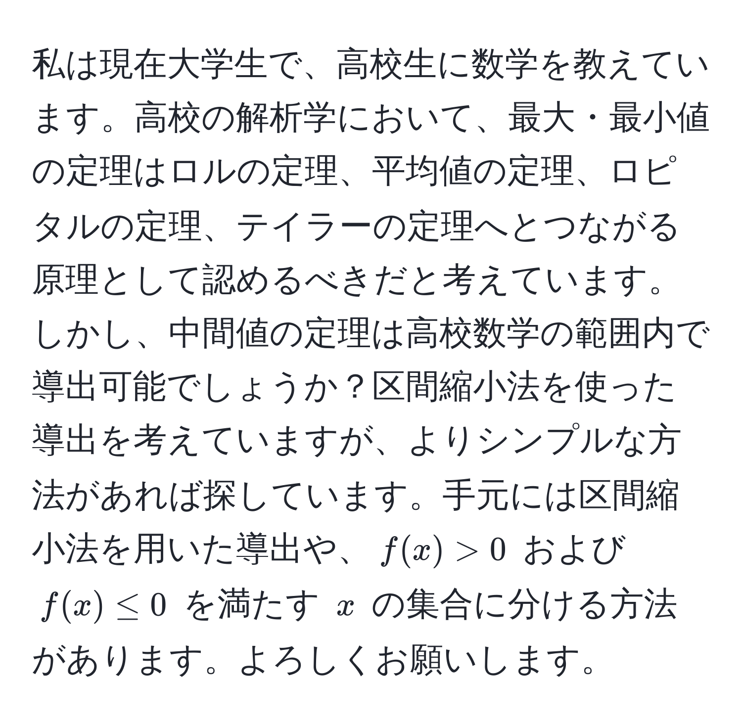 私は現在大学生で、高校生に数学を教えています。高校の解析学において、最大・最小値の定理はロルの定理、平均値の定理、ロピタルの定理、テイラーの定理へとつながる原理として認めるべきだと考えています。しかし、中間値の定理は高校数学の範囲内で導出可能でしょうか？区間縮小法を使った導出を考えていますが、よりシンプルな方法があれば探しています。手元には区間縮小法を用いた導出や、$f(x) > 0$ および $f(x) ≤ 0$ を満たす $x$ の集合に分ける方法があります。よろしくお願いします。