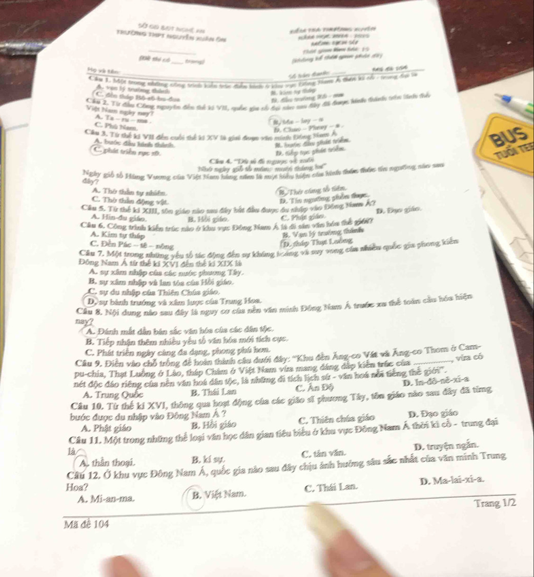 Số gọ bạt nghệ in
trườnng tmpt nguyên xuân Ôm
_
Thát gim km ti 19
CG thó có_ frsorg
Mọ và tên:
Se toles daméo_
Cha 1 Một trong nháng nông trình kiển tà điển kành ở khn mạ tông H Ả thực kả củ - tưng đực tà
Á vận lý trưởng thành
C. đầu tháp Bộ số bu dục
B, đễn tường Rể - cm
Chu 2, Từ đầu Công nguyên đễn thể kó VII, quốc gia số dại nà sao đây đi được khếo thànhy trên linh thển
Việt Nam ngày nay? A. Ta - ru - me .
# , bl - hay -n
C. Phú Nam.
D. Clao - Plewy - s .
Cầu 3. Từ thế ki VII đến cuối thể ki XV là gii đoạc vio nính Đồng tam Á
A. buớc đầu hính thình.
BUS
C. phít triển rục sữ. R to tựs gédn trblme
TUổi TEE
Câu 4. 'Dâ gố đó ngưọc và xuểi
Wnk ngy gie to mtns matt tig ha!"
dây? Ngày gió tổ Hàng Vương của Việt Han bóng năm là mụt tiệu hiệu củu hh thức thức tha ngường sáo sat
A. Thứ thần ty nhiên.
B Thứ cáng tổ tên
C. Thờ tần động vật
D. Tin ngường phần đhực.
Cầu 5. Từ thế ki XIII, tôn giáo nào sau dây bất đầu được ấu nhập vào Đông Nam kỳ
D. Đụo giáo.
A. Hin-đa giáo. B. Hồi giáo. C. Phựt giác
Cầu 6. Công tình kiến trúc nào ở khu vực Đông Nam Á là đi sâa văn hóu thế giớ
A. Kim tự tháp
B. Vạo lý trưởng thình
C. Đến Pác - tê - nông
D. tháp Thự Lưông
Câu 7, Một trong những vêu tổ tác động đến sự không boáng và suy vong của nhiều quốc gia phong kiến
Đông Nam Á từ thế kí XVI đến thế kí XIX là
A. sự xâm nhập của các nước phương Tây.
B. sự xâm nhập và lan tóa của Hồi giáo.
C. sự du nhập của Thiên Chúa giáo.
D, sự bành trưởng và xâm lược của Trung Hoa.
Cầu 8. Nội dung nào sau dây là nguy cơ của nền văn minh Đồng Nam Á trước xu thể toàn cầu hóa hiện
nay?
A. Đánh mắt dẫn bản sắc văn hóa của các dân tộc.
B. Tiếp nhận thêm nhiều yếu tố văn hóa mới tích cực.
C. Phát triển ngày càng đa dạng, phong phú hơn.
Câu 9, Điễn vào chỗ trống đề hoàn thành câu dưới đây: ''Khu đền Ăng-co Vật và Ăng-co Thom ở Cam-
pu-chia, Thạt Luồng ở Lào, tháp Chàm ở Việt Nam vừa mang đáng đấp kiến trúc của _ vừa có
nét độc đáo riêng của nên văn hoá dân tộc, là những đi tích lịch sử - văn hoá nổi tiếng thể giới''.
D. In-đô-nê-xi-a
A. Trung Quốc B. Thái Lan C. Ấn Độ
Câu 10. Từ thế kí XVI, thông qua hoạt động của các giáo sĩ phương Tây, tôn giáo nào sau đây đã từmg
bước được du nhập vào Đông Nam Á ?
A. Phật giáo B. Hồi giáo C. Thiên chúa giáo D. Đạo giáo
Câu 11. Một trong những thể loại văn học dân gian tiêu biểu ở khu vực Đông Nam Á thời ki cổ - trung đại
là
A. thần thoại. B. kí sự. C. tân văn. D. truyện ngắn.
Câu 12, Ở khu vục Đông Nam Á, quốc gia nào sau đây chịu ảnh hưởng sâu sắc nhất của văn minh Trung
Hoa? C. Thái Lan. D. Ma-lai-xi-a.
A. Mi-an-ma. B. Việt Nam.
Trang 1/2
Mã đề 104