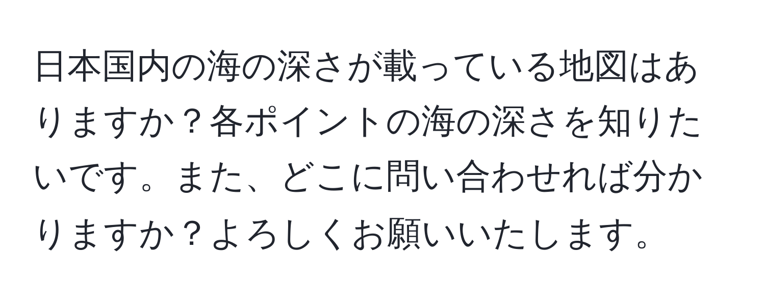 日本国内の海の深さが載っている地図はありますか？各ポイントの海の深さを知りたいです。また、どこに問い合わせれば分かりますか？よろしくお願いいたします。