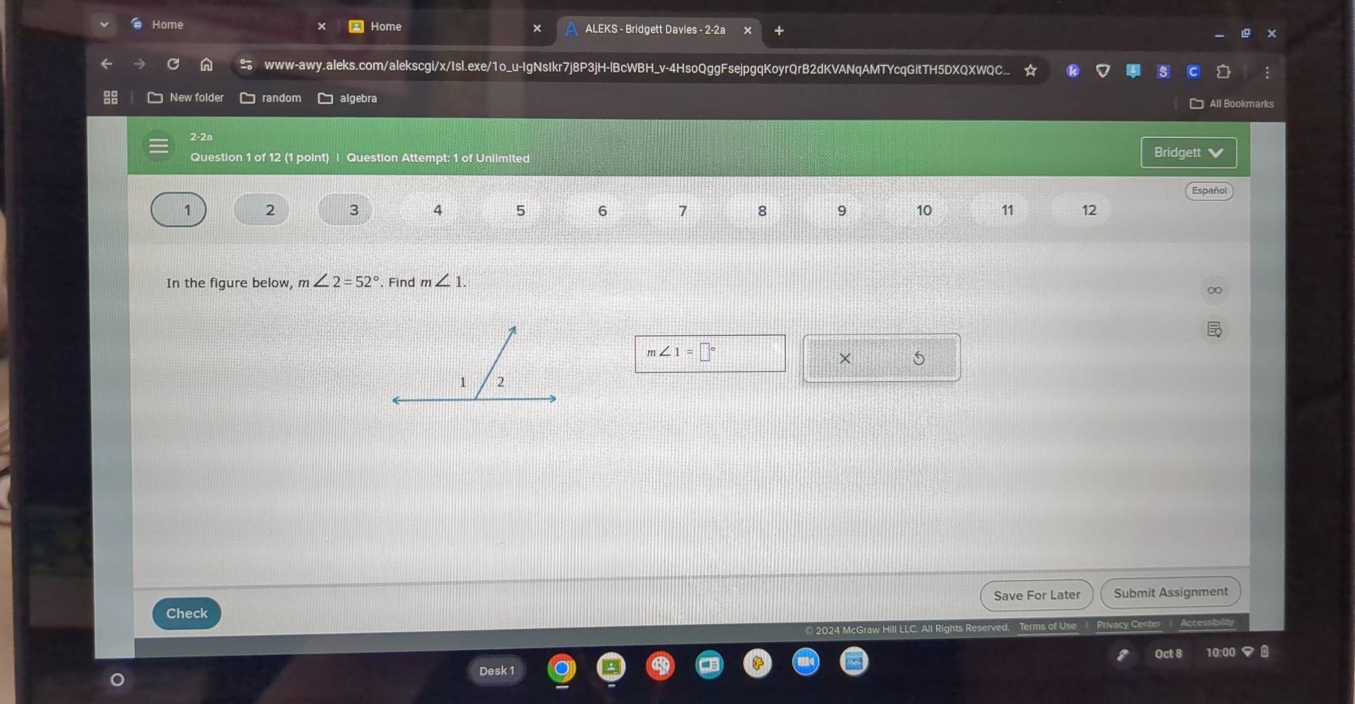 Home Home ALEKS - Bridgett Davies - 2-2a 
× 
www-awy.aleks.com/alekscgi/x/Isl.exe/1o_u-IgNsIkr7j8P3jH-lBcWBH_v-4HsoQggFsejpgqKoyrQrB2dKVANqAMTYcqGitTH5DXQXWQC... 
New folder random algebra 
2-2ª 
Question 1 of 12 (1 point) | Question Attempt: 1 of Unlimited 
Bridgett 
Español 
1 2 3 4 5 6 7 8 9 10 11 12 
In the figure below, m∠ 2=52° Find m∠ 1.
m∠ 1=□°
× 5 
1 2 
Save For Later 
Check Submit Assignment 
Accesisin 
Oct 8 10:00 
Desk 1