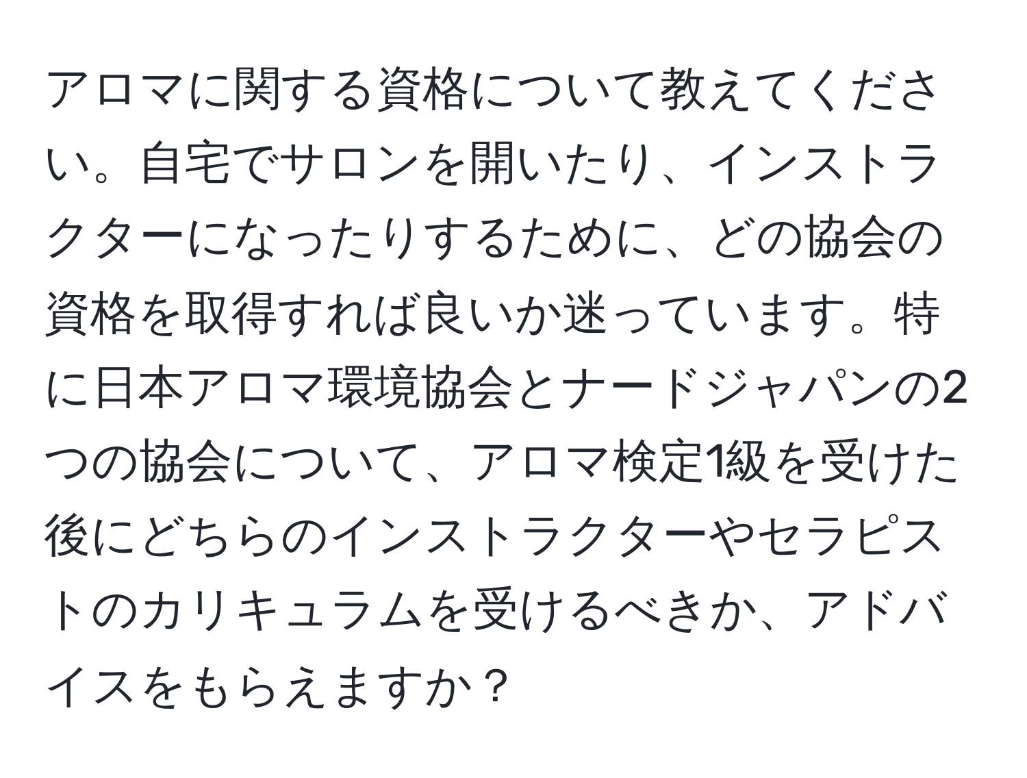 アロマに関する資格について教えてください。自宅でサロンを開いたり、インストラクターになったりするために、どの協会の資格を取得すれば良いか迷っています。特に日本アロマ環境協会とナードジャパンの2つの協会について、アロマ検定1級を受けた後にどちらのインストラクターやセラピストのカリキュラムを受けるべきか、アドバイスをもらえますか？