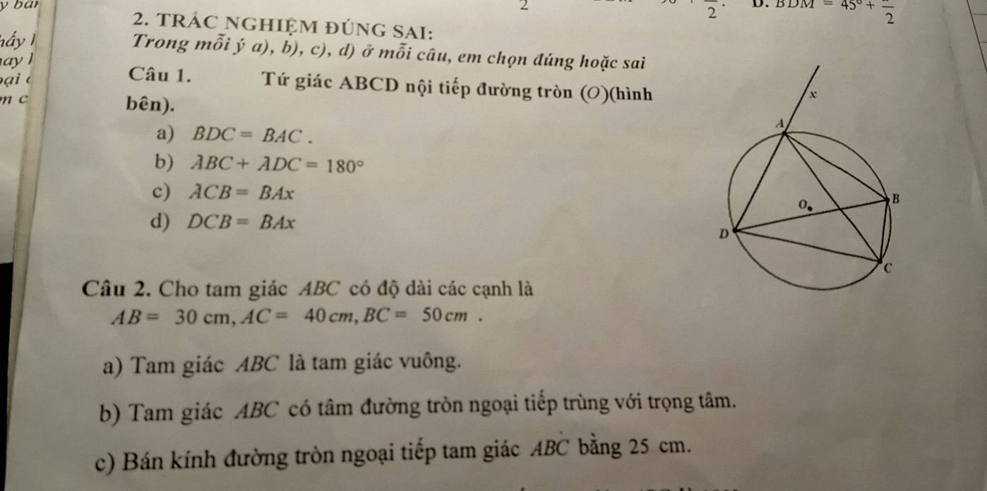 bar 2
2
2. TRÁC NGHIỆM đÚNG SAI:
hấy 1 D. BDM=45°+frac 2
Trong mỗi ý a), b), c), d) ở mỗi câu, em chọn đúng hoặc sai
ay ]
ại  é
Câu 1. Tứ giác ABCD nội tiếp đường tròn (O)(hình
m c
bên).
a) BDC=BAC.
b) ABC+ADC=180°
c) ACB=BAx
d) DCB=BAx
Câu 2. Cho tam giác ABC có độ dài các cạnh là
AB=30cm,AC=40cm,BC=50cm.
a) Tam giác ABC là tam giác vuông.
b) Tam giác ABC có tâm đường tròn ngoại tiếp trùng với trọng tâm.
c) Bán kính đường tròn ngoại tiếp tam giác ABC bằng 25 cm.