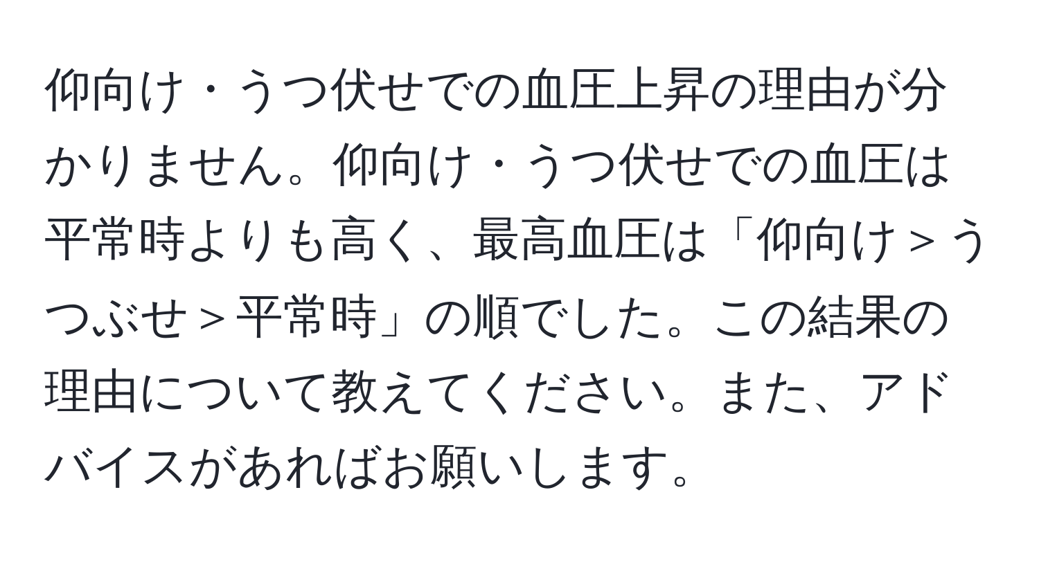 仰向け・うつ伏せでの血圧上昇の理由が分かりません。仰向け・うつ伏せでの血圧は平常時よりも高く、最高血圧は「仰向け＞うつぶせ＞平常時」の順でした。この結果の理由について教えてください。また、アドバイスがあればお願いします。