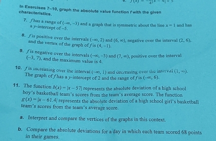 7(x)=- 1/4 |x-4|+3
In Exercises 7-10, graph the absolute value function f with the given 
characteristics.
(-∈fty ,-3) and a graph that is symmetric about the line x=1 and has 
7. f has a range of a y-intercept of -5. 
8. ∫ is positive over the intervals (-∈fty ,2) and (6,∈fty ) , negative over the interval (2,6), 
and the vertex of the graph of f is (4,-1).
(-∈fty ,-3) and (7,∈fty ) , positive over the interval 
9.is negative over the intervals (-3,7) , and the maximum value is 4. 
10. f is increasing over the interval (-∈fty ,1) and decreasing over the interval (1,∈fty ). 
The graph of / has a yintercept of 2 and the range of f is (-∈fty ,6). 
11. The function b(x)=|x-57| represents the absolute deviation of a high school 
boy's basketball team's scores from the team's average score. The function
g(x)=|x-61.4| represents the absolute deviation of a high school girl’s basketball 
team’s scores from the team's average score. 
a. Interpret and compare the vertices of the graphs in this context. 
b. Compare the absolute deviations for a day in which each team scored 68 points 
in their games.