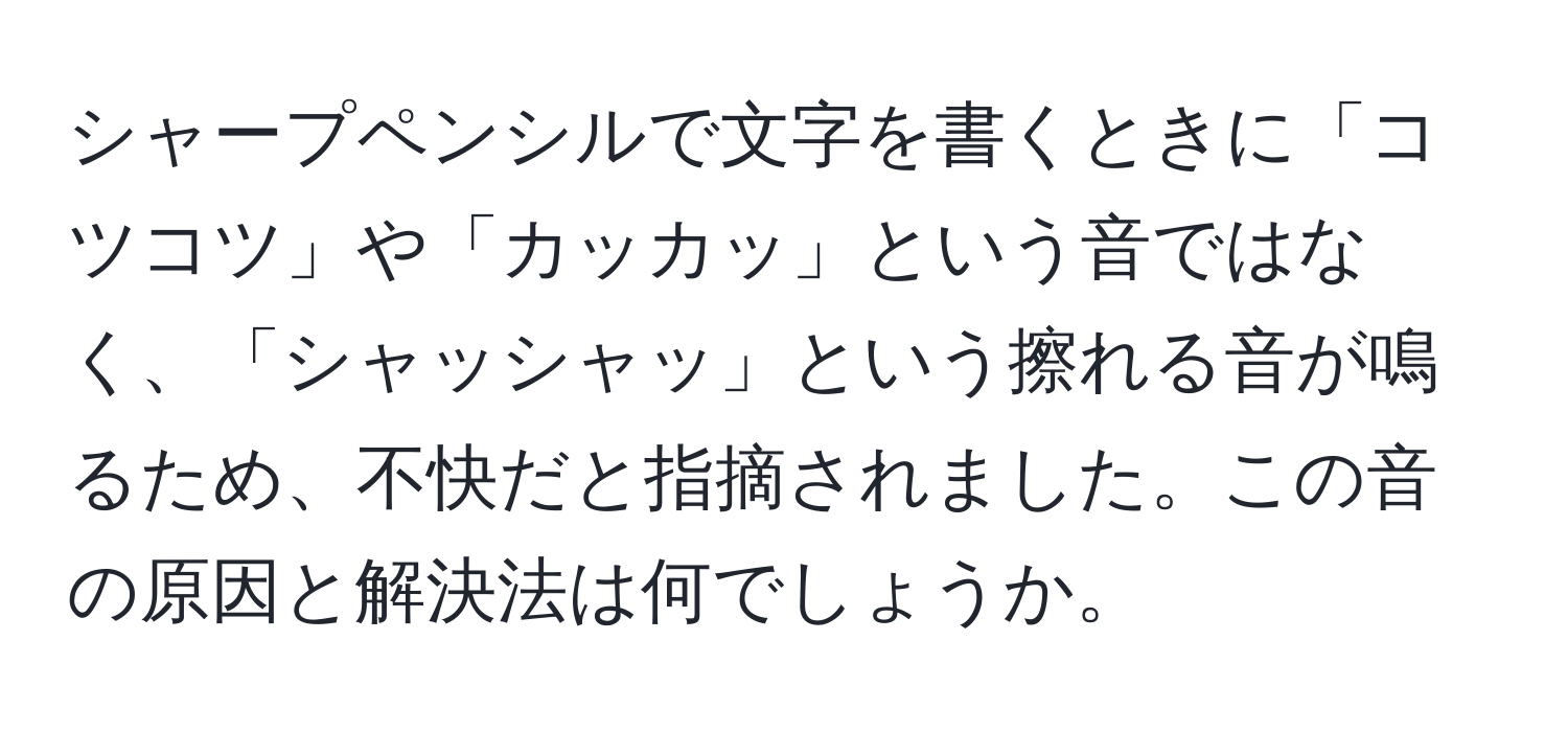 シャープペンシルで文字を書くときに「コツコツ」や「カッカッ」という音ではなく、「シャッシャッ」という擦れる音が鳴るため、不快だと指摘されました。この音の原因と解決法は何でしょうか。