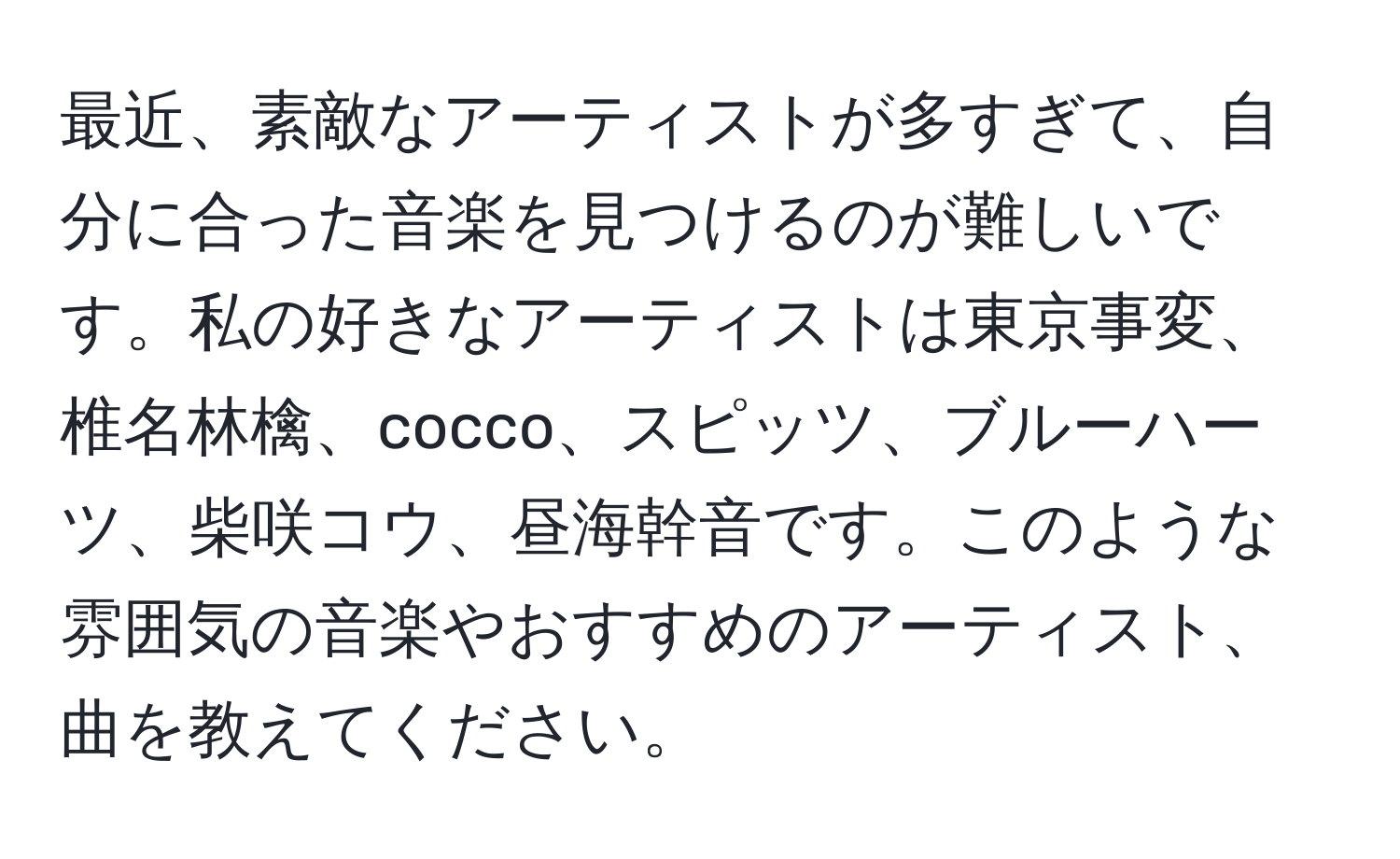 最近、素敵なアーティストが多すぎて、自分に合った音楽を見つけるのが難しいです。私の好きなアーティストは東京事変、椎名林檎、cocco、スピッツ、ブルーハーツ、柴咲コウ、昼海幹音です。このような雰囲気の音楽やおすすめのアーティスト、曲を教えてください。