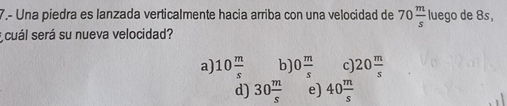 7.- Una piedra es lanzada verticalmente hacia arriba con una velocidad de 70 m/s  luego de 8s,
E cuál será su nueva velocidad?
a) 10 m/s  b) 0 m/s  c 20 m/s 
d) 30 m/s  e) 40 m/s 