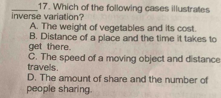 Which of the following cases illustrates
inverse variation?
A. The weight of vegetables and its cost.
B. Distance of a place and the time it takes to
get there.
C. The speed of a moving object and distance
travels.
D. The amount of share and the number of
people sharing.