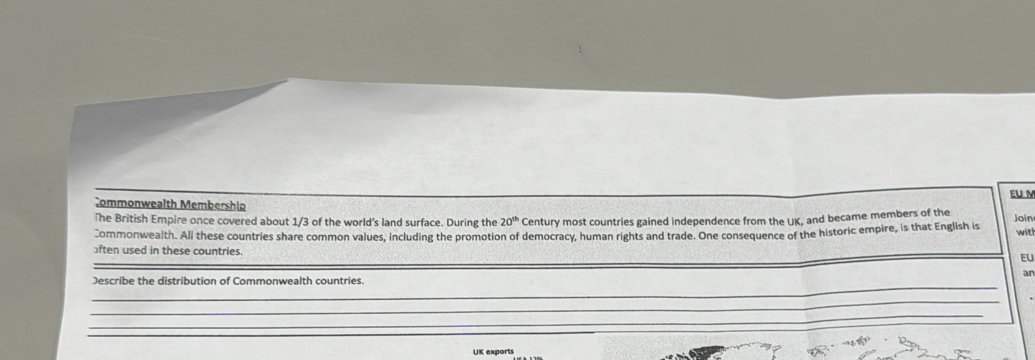 EU M 
Commonwealth Membership 
The British Empire once covered about 1/3 of the world's land surface. During the 20^(th) Century most countries gained independence from the UK, and became members of the Join 
Commonwealth. All these countries share common values, including the promotion of democracy, human rights and trade. One consequence of the historic empire, is that English is with 
)ften used in these countries. 
_ 
EU 
an 
_ 
)escribe the distribution of Commonwealth countries. 
_ 
_ 
UK exports